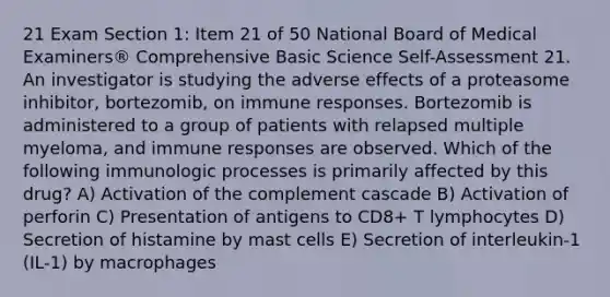 21 Exam Section 1: Item 21 of 50 National Board of Medical Examiners® Comprehensive Basic Science Self-Assessment 21. An investigator is studying the adverse effects of a proteasome inhibitor, bortezomib, on immune responses. Bortezomib is administered to a group of patients with relapsed multiple myeloma, and immune responses are observed. Which of the following immunologic processes is primarily affected by this drug? A) Activation of the complement cascade B) Activation of perforin C) Presentation of antigens to CD8+ T lymphocytes D) Secretion of histamine by mast cells E) Secretion of interleukin-1 (IL-1) by macrophages