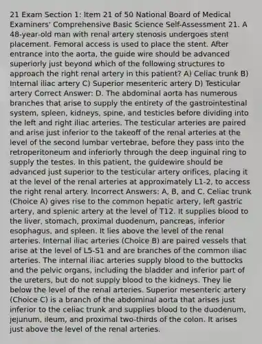 21 Exam Section 1: Item 21 of 50 National Board of Medical Examiners' Comprehensive Basic Science Self-Assessment 21. A 48-year-old man with renal artery stenosis undergoes stent placement. Femoral access is used to place the stent. After entrance into the aorta, the guide wire should be advanced superiorly just beyond which of the following structures to approach the right renal artery in this patient? A) Celiac trunk B) Internal iliac artery C) Superior mesenteric artery D) Testicular artery Correct Answer: D. The abdominal aorta has numerous branches that arise to supply the entirety of the gastrointestinal system, spleen, kidneys, spine, and testicles before dividing into the left and right iliac arteries. The testicular arteries are paired and arise just inferior to the takeoff of the renal arteries at the level of the second lumbar vertebrae, before they pass into the retroperitoneum and inferiorly through the deep inguinal ring to supply the testes. In this patient, the guidewire should be advanced just superior to the testicular artery orifices, placing it at the level of the renal arteries at approximately L1-2, to access the right renal artery. Incorrect Answers: A, B, and C. Celiac trunk (Choice A) gives rise to the common hepatic artery, left gastric artery, and splenic artery at the level of T12. It supplies blood to the liver, stomach, proximal duodenum, pancreas, inferior esophagus, and spleen. It lies above the level of the renal arteries. Internal iliac arteries (Choice B) are paired vessels that arise at the level of L5-S1 and are branches of the common iliac arteries. The internal iliac arteries supply blood to the buttocks and the pelvic organs, including the bladder and inferior part of the ureters, but do not supply blood to the kidneys. They lie below the level of the renal arteries. Superior mesenteric artery (Choice C) is a branch of the abdominal aorta that arises just inferior to the celiac trunk and supplies blood to the duodenum, jejunum, ileum, and proximal two-thirds of the colon. It arises just above the level of the renal arteries.
