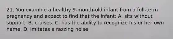 21. You examine a healthy 9-month-old infant from a full-term pregnancy and expect to find that the infant: A. sits without support. B. cruises. C. has the ability to recognize his or her own name. D. imitates a razzing noise.