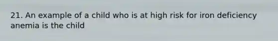 21. An example of a child who is at high risk for iron deficiency anemia is the child