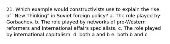 21. Which example would constructivists use to explain the rise of "New Thinking" in Soviet foreign policy? a. The role played by Gorbachev. b. The role played by networks of pro-Western reformers and international affairs specialists. c. The role played by international capitalism. d. both a and b e. both b and c