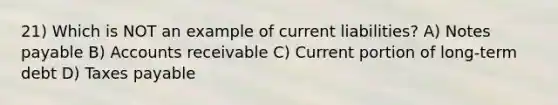 21) Which is NOT an example of current liabilities? A) Notes payable B) Accounts receivable C) Current portion of long-term debt D) Taxes payable