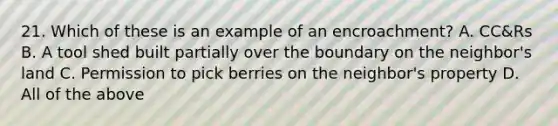 21. Which of these is an example of an encroachment? A. CC&Rs B. A tool shed built partially over the boundary on the neighbor's land C. Permission to pick berries on the neighbor's property D. All of the above