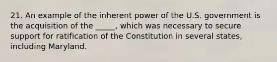 21. An example of the inherent power of the U.S. government is the acquisition of the _____, which was necessary to secure support for ratification of the Constitution in several states, including Maryland.