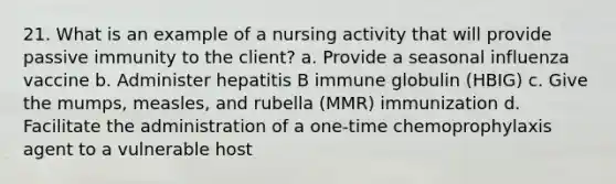 21. What is an example of a nursing activity that will provide passive immunity to the client? a. Provide a seasonal influenza vaccine b. Administer hepatitis B immune globulin (HBIG) c. Give the mumps, measles, and rubella (MMR) immunization d. Facilitate the administration of a one-time chemoprophylaxis agent to a vulnerable host