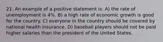 21. An example of a positive statement is: A) the rate of unemployment is 4%. B) a high rate of economic growth is good for the country. C) everyone in the country should be covered by national health insurance. D) baseball players should not be paid higher salaries than the president of the United States.