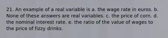 21. An example of a real variable is a. the wage rate in euros. b. None of these answers are real variables. c. the price of corn. d. the nominal interest rate. e. the ratio of the value of wages to the price of fizzy drinks.