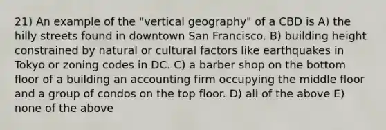 21) An example of the "vertical geography" of a CBD is A) the hilly streets found in downtown San Francisco. B) building height constrained by natural or cultural factors like earthquakes in Tokyo or zoning codes in DC. C) a barber shop on the bottom floor of a building an accounting firm occupying the middle floor and a group of condos on the top floor. D) all of the above E) none of the above