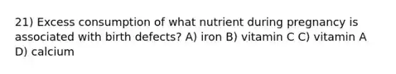 21) Excess consumption of what nutrient during pregnancy is associated with birth defects? A) iron B) vitamin C C) vitamin A D) calcium