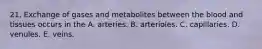 21. Exchange of gases and metabolites between the blood and tissues occurs in the A. arteries. B. arterioles. C. capillaries. D. venules. E. veins.