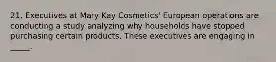 21. Executives at Mary Kay Cosmetics' European operations are conducting a study analyzing why households have stopped purchasing certain products. These executives are engaging in _____.