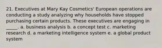 21. Executives at Mary Kay Cosmetics' European operations are conducting a study analyzing why households have stopped purchasing certain products. These executives are engaging in _____. a. business analysis b. a concept test c. marketing research d. a marketing intelligence system e. a global product system