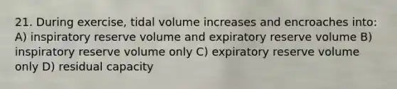 21. During exercise, tidal volume increases and encroaches into: A) inspiratory reserve volume and expiratory reserve volume B) inspiratory reserve volume only C) expiratory reserve volume only D) residual capacity