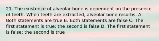 21. The existence of alveolar bone is dependent on the presence of teeth. When teeth are extracted, alveolar bone resorbs. A. Both statements are true B. Both statements are false C. The first statement is true; the second is false D. The first statement is false; the second is true