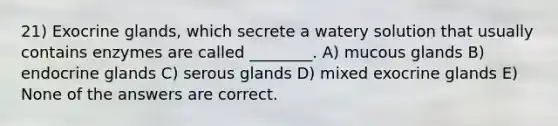 21) Exocrine glands, which secrete a watery solution that usually contains enzymes are called ________. A) mucous glands B) endocrine glands C) serous glands D) mixed exocrine glands E) None of the answers are correct.