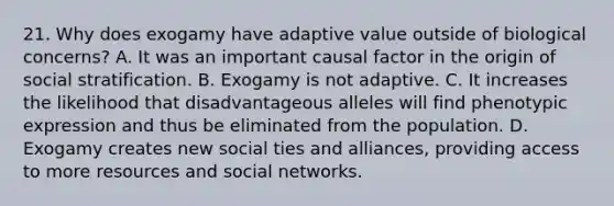 21. Why does exogamy have adaptive value outside of biological concerns? A. It was an important causal factor in the origin of social stratification. B. Exogamy is not adaptive. C. It increases the likelihood that disadvantageous alleles will find phenotypic expression and thus be eliminated from the population. D. Exogamy creates new social ties and alliances, providing access to more resources and social networks.