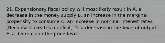 21. Expansionary fiscal policy will most likely result in A. a decrease in the money supply B. an increase in the marginal propensity to consume C. an increase in nominal interest rates (Because it creates a deficit) D. a decrease in the level of output E. a decrease in the price level