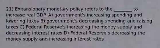 21) Expansionary monetary policy refers to the ________ to increase real GDP. A) government's increasing spending and lowering taxes B) government's decreasing spending and raising taxes C) Federal Reserve's increasing the money supply and decreasing interest rates D) Federal Reserve's decreasing the money supply and increasing interest rates