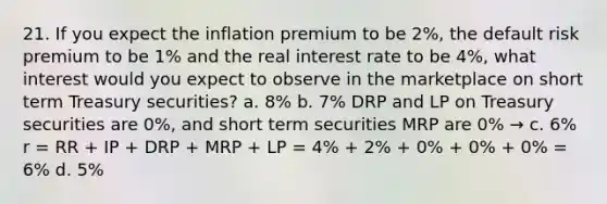 21. If you expect the inflation premium to be 2%, the default risk premium to be 1% and the real interest rate to be 4%, what interest would you expect to observe in the marketplace on short term Treasury securities? a. 8% b. 7% DRP and LP on Treasury securities are 0%, and short term securities MRP are 0% → c. 6% r = RR + IP + DRP + MRP + LP = 4% + 2% + 0% + 0% + 0% = 6% d. 5%