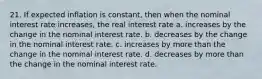 21. If expected inflation is constant, then when the nominal interest rate increases, the real interest rate a. increases by the change in the nominal interest rate. b. decreases by the change in the nominal interest rate. c. increases by more than the change in the nominal interest rate. d. decreases by more than the change in the nominal interest rate.