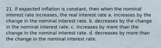 21. If expected inflation is constant, then when the nominal interest rate increases, the real interest rate a. increases by the change in the nominal interest rate. b. decreases by the change in the nominal interest rate. c. increases by more than the change in the nominal interest rate. d. decreases by more than the change in the nominal interest rate.