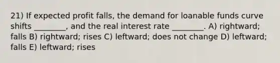 21) If expected profit falls, the demand for loanable funds curve shifts ________, and the real interest rate ________. A) rightward; falls B) rightward; rises C) leftward; does not change D) leftward; falls E) leftward; rises