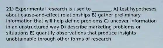 21) Experimental research is used to ________. A) test hypotheses about cause-and-effect relationships B) gather preliminary information that will help define problems C) uncover information in an unstructured way D) describe marketing problems or situations E) quantify observations that produce insights unobtainable through other forms of research