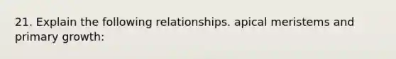 21. Explain the following relationships. apical meristems and primary growth: