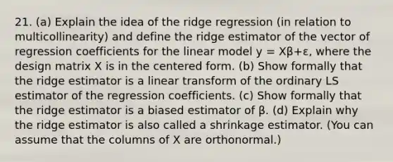 21. (a) Explain the idea of the ridge regression (in relation to multicollinearity) and define the ridge estimator of the vector of regression coefficients for the linear model y = Xβ+ε, where the design matrix X is in the centered form. (b) Show formally that the ridge estimator is a linear transform of the ordinary LS estimator of the regression coefficients. (c) Show formally that the ridge estimator is a biased estimator of β. (d) Explain why the ridge estimator is also called a shrinkage estimator. (You can assume that the columns of X are orthonormal.)