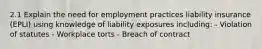 2.1 Explain the need for employment practices liability insurance (EPLI) using knowledge of liability exposures including: - Violation of statutes - Workplace torts - Breach of contract