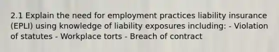 2.1 Explain the need for employment practices liability insurance (EPLI) using knowledge of liability exposures including: - Violation of statutes - Workplace torts - Breach of contract