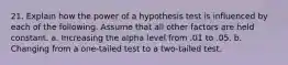 21. Explain how the power of a hypothesis test is influenced by each of the following. Assume that all other factors are held constant. a. Increasing the alpha level from .01 to .05. b. Changing from a one-tailed test to a two-tailed test.