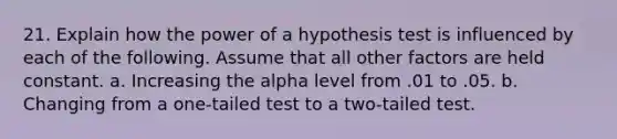 21. Explain how the power of a hypothesis test is influenced by each of the following. Assume that all other factors are held constant. a. Increasing the alpha level from .01 to .05. b. Changing from a one-tailed test to a two-tailed test.