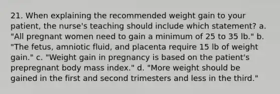 21. When explaining the recommended weight gain to your patient, the nurse's teaching should include which statement? a. "All pregnant women need to gain a minimum of 25 to 35 lb." b. "The fetus, amniotic fluid, and placenta require 15 lb of weight gain." c. "Weight gain in pregnancy is based on the patient's prepregnant body mass index." d. "More weight should be gained in the first and second trimesters and less in the third."