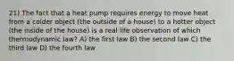 21) The fact that a heat pump requires energy to move heat from a colder object (the outside of a house) to a hotter object (the inside of the house) is a real life observation of which thermodynamic law? A) the first law B) the second law C) the third law D) the fourth law