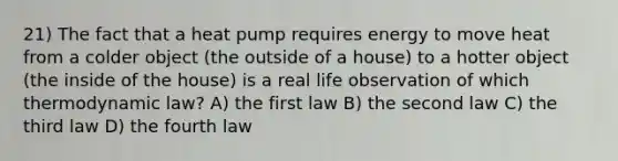 21) The fact that a heat pump requires energy to move heat from a colder object (the outside of a house) to a hotter object (the inside of the house) is a real life observation of which thermodynamic law? A) the first law B) the second law C) the third law D) the fourth law