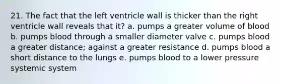 21. The fact that the left ventricle wall is thicker than the right ventricle wall reveals that it? a. pumps a greater volume of blood b. pumps blood through a smaller diameter valve c. pumps blood a greater distance; against a greater resistance d. pumps blood a short distance to the lungs e. pumps blood to a lower pressure systemic system