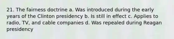 21. The fairness doctrine a. Was introduced during the early years of the Clinton presidency b. Is still in effect c. Applies to radio, TV, and cable companies d. Was repealed during Reagan presidency