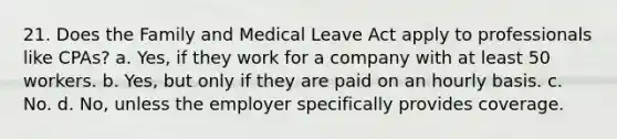 21. Does the Family and Medical Leave Act apply to professionals like CPAs? a. Yes, if they work for a company with at least 50 workers. b. Yes, but only if they are paid on an hourly basis. c. No. d. No, unless the employer specifically provides coverage.