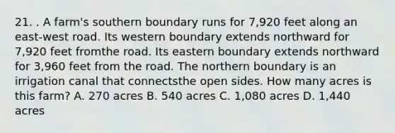 21. . A farm's southern boundary runs for 7,920 feet along an east-west road. Its western boundary extends northward for 7,920 feet fromthe road. Its eastern boundary extends northward for 3,960 feet from the road. The northern boundary is an irrigation canal that connectsthe open sides. How many acres is this farm? A. 270 acres B. 540 acres C. 1,080 acres D. 1,440 acres