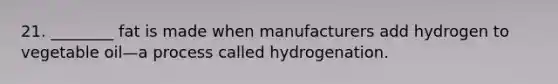 21. ________ fat is made when manufacturers add hydrogen to vegetable oil—a process called hydrogenation.