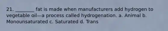 21. ________ fat is made when manufacturers add hydrogen to vegetable oil—a process called hydrogenation. a. Animal b. Monounsaturated c. Saturated d. Trans