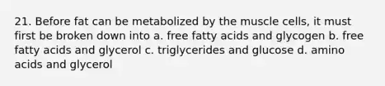 21. Before fat can be metabolized by the muscle cells, it must first be broken down into a. free fatty acids and glycogen b. free fatty acids and glycerol c. triglycerides and glucose d. amino acids and glycerol