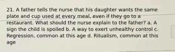 21. A father tells the nurse that his daughter wants the same plate and cup used at every meal, even if they go to a restaurant. What should the nurse explain to the father? a. A sign the child is spoiled b. A way to exert unhealthy control c. Regression, common at this age d. Ritualism, common at this age