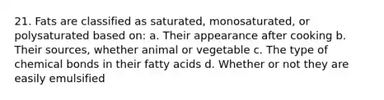 21. Fats are classified as saturated, monosaturated, or polysaturated based on: a. Their appearance after cooking b. Their sources, whether animal or vegetable c. The type of chemical bonds in their fatty acids d. Whether or not they are easily emulsified