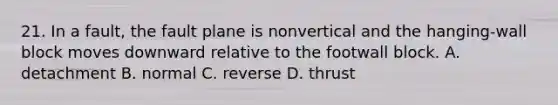 21. In a fault, the fault plane is nonvertical and the hanging-wall block moves downward relative to the footwall block. A. detachment B. normal C. reverse D. thrust