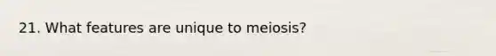 21. What features are unique to meiosis?