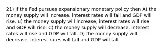 21) If the Fed pursues expansionary monetary policy then A) the money supply will increase, interest rates will fall and GDP will rise. B) the money supply will increase, interest rates will rise and GDP will rise. C) the money supply will decrease, interest rates will rise and GDP will fall. D) the money supply will decrease, interest rates will fall and GDP will fall.