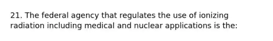 21. The federal agency that regulates the use of ionizing radiation including medical and nuclear applications is the: