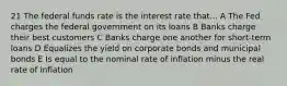 21 The federal funds rate is the interest rate that... A The Fed charges the federal government on its loans B Banks charge their best customers C Banks charge one another for short-term loans D Equalizes the yield on corporate bonds and municipal bonds E Is equal to the nominal rate of inflation minus the real rate of inflation